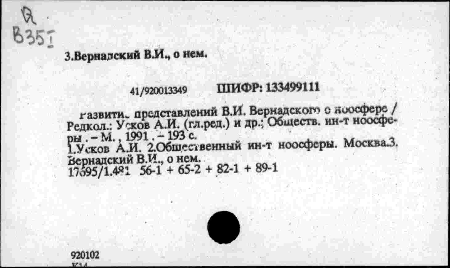 ﻿З.Верналский ВЛ., о нем.
41/920013349 ШИФР: 133499111
газвита. представлений В.И. Вернадского о ноосфере / Редкол.: Усков АЛ. (гл.ред.) и др.; Обществ, ин-т ноосфо-
ж» Ал. ^Общественный ин-т ноосферы. Москва.3.
Вернадский В.И., о нем.
17ДО5/1.4Я1 56-1 + 65-2 + 82-1 + 89-1
920102